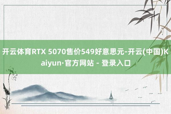 开云体育RTX 5070售价549好意思元-开云(中国)Kaiyun·官方网站 - 登录入口