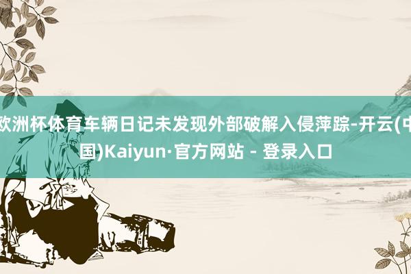 欧洲杯体育车辆日记未发现外部破解入侵萍踪-开云(中国)Kaiyun·官方网站 - 登录入口