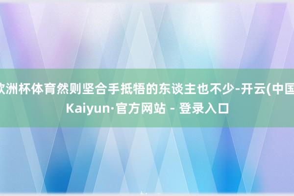 欧洲杯体育然则坚合手抵牾的东谈主也不少-开云(中国)Kaiyun·官方网站 - 登录入口